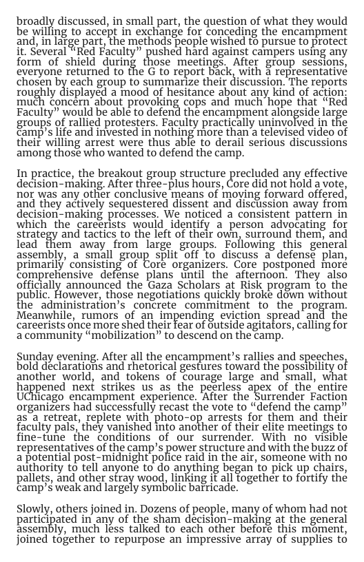 broadly discussed, in small part, the question of what they would be willing to accept in exchange for conceding the encampment and, in lafge part, the methods people wished (5 pursue to protect it. Several “Red Faculty” pushed hard against campers using any form of shield during those meetings. After group sessions, everyone returned to the G to report back, with 3 representative chosen bX each group to summarize their discussion. The reports roughly displayed a mood of hesitance about any kind of action much concern’about provoking cops and much hope that “Red Faculty” would be able to defend the encampment alongside large groups of rallied protesters. Faculty practically uninvolved in the Camp’s life and invested in nothing more than a televised video of their willing arrest were thus ablé to derail serious discussions among thosé who wanted to defend the camp. In practice, the breakout group structure precluded any effective decision-making, After three-plus hours, Core did not hold a vote, nor was any other conclusive means of moying forward offered, and they actively sequestered dissent and discussion away from decision-making processes. We noticed a consistent pattern in which the careerists would identify a person advocating for strategy and tactics to the left of their own, surround them, and lead them away from large groups. Following this general assembly, a small group split Off to discuss a defense plan, primarily consisting of Coré organizers, Core postponed moré comprehensive defénse plans until the afternoon. They also officially announced the Gaza Scholars at Risk program to the public. However, those negotiations quickly broke down without the administration’s concrete commitment to the program. Meanwhile, rumors of an impending eviction spread and the careerists once more shed their fear of Gutside agitators, calling for a community “mobilization” to descend on the camp. Sunday evening. After all the encampment’s rallies and speeches bold declarationis and rhetorical gestures toward the possibility o another world, and tokens of Courage large and small, what happened next strikes us as the peerless apex of the’entire UChicago encampment experience. ‘After the Surrender Faction organizers had successfully recast the vote to “defend the camp” as a retreat, replete with photo-op arrests for them and their faculty pals, they vanished into another of their elite meetings to fine-tune the conditions of our surrender. With no visible representatives of the camp’s power structure and with the buzz of a potential post-midnight police raid in the air, someone with no authority to tell anyone to do anything began to pick up chairs, pallets, and other stray wood, linking it all fogether to fortify the camp’s weak and largely symbolic barricade. Slowly, others joined in. Dozens of people, many of whom had not participated iri any of the sham decision-making at the general assembly, much less talked to each other beforé this moment, joined together to repurpose an impressive array of supplies to